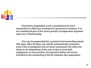 Preventive suspension is not a punishment for your
misconduct in office but considered a preventive measure. It is
not considered part of the actual penalty of suspension imposed
upon you, if found guilty.
You can be suspended for a period of not exceeding ninety
(90) days. After 90 days, you will be automatically reinstated
even if the investigation has not been terminated. But when the
delay in the disposition of the case is due to your fault,
negligence or your petition, the period of delay will not be
included in the accounting of the 90 calendar-day suspension.

32

 