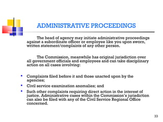 ADMINISTRATIVE PROCEEDINGS
The head of agency may initiate administrative proceedings
against a subordinate officer or employee like you upon sworn,
written statement/complaints of any other person.
The Commission, meanwhile has original jurisdiction over
all government officials and employees and can take disciplinary
action on all cases involving:




Complaints filed before it and those unacted upon by the
agencies;
Civil service examination anomalies; and
Such other complaints requiring direct action in the interest of
justice. Administrative cases within the Commission’s jurisdiction
can also be filed with any of the Civil Service Regional Office
concerned.
33

 