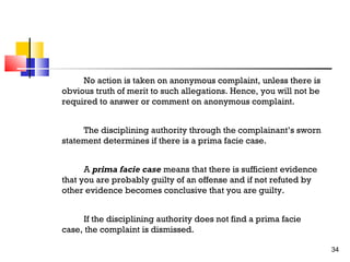 No action is taken on anonymous complaint, unless there is
obvious truth of merit to such allegations. Hence, you will not be
required to answer or comment on anonymous complaint.
The disciplining authority through the complainant’s sworn
statement determines if there is a prima facie case.
A prima facie case means that there is sufficient evidence
that you are probably guilty of an offense and if not refuted by
other evidence becomes conclusive that you are guilty.
If the disciplining authority does not find a prima facie
case, the complaint is dismissed.
34

 