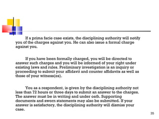 If a prima facie case exists, the disciplining authority will notify
you of the charges against you. He can also issue a formal charge
against you.
If you have been formally charged, you will be directed to
answer such charges and you will be informed of your right under
existing laws and rules. Preliminary investigation is an inquiry or
proceeding to submit your affidavit and counter affidavits as well as
those of your witness(es).
You as a respondent, is given by the disciplining authority not
less than 72 hours or three days to submit an answer to the charges.
The answer must be in writing and under oath. Supporting
documents and sworn statements may also be submitted. If your
answer is satisfactory, the disciplining authority will dismiss your
case.

35

 