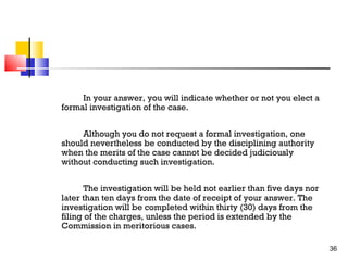 In your answer, you will indicate whether or not you elect a
formal investigation of the case.
Although you do not request a formal investigation, one
should nevertheless be conducted by the disciplining authority
when the merits of the case cannot be decided judiciously
without conducting such investigation.
The investigation will be held not earlier than five days nor
later than ten days from the date of receipt of your answer. The
investigation will be completed within thirty (30) days from the
filing of the charges, unless the period is extended by the
Commission in meritorious cases.
36

 
