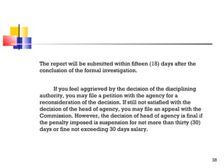 The report will be submitted within fifteen (15) days after the
conclusion of the formal investigation.
If you feel aggrieved by the decision of the disciplining
authority, you may file a petition with the agency for a
reconsideration of the decision. If still not satisfied with the
decision of the head of agency, you may file an appeal with the
Commission. However, the decision of head of agency is final if
the penalty imposed is suspension for not more than thirty (30)
days or fine not exceeding 30 days salary.

38

 