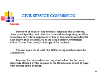 CIVIL SERVICE COMMISSION
Appeals
Decisions of heads of departments, agencies and provinces,
cities, municipalities, and other instrumentalities imposing penalties
exceeding thirty days suspension or fine in an amount exceeding 30
days salary, may be appealed to the Civil Service Commission
within 15 days from receipt of a copy of the decision.
You will pay a fee at least Php 100 for an appeal filed with the
Commission.
A motion for reconsideration may also be filed by the party
adversely affected by the decision of the Commission within 15 days
from receipt of the decision.
39

 