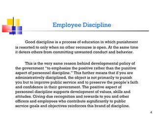 Employee Discipline
Good discipline is a process of education in which punishment
is resorted to only when no other recourse is open. At the same time
it deters others from committing unwanted conduct and behavior.
This is the very same reason behind developmental policy of
the government “to emphasize the positive rather than the punitive
aspect of personnel discipline.” This further means that if you are
administratively disciplined, the object is not primarily to punish
you but to improve public service and to preserve the people’s faith
and confidence in their government. The positive aspect of
personnel discipline supports development of values, skills and
attitudes. Giving due recognition and rewards to you and other
officers and employees who contribute significantly to public
service goals and objectives reinforces this brand of discipline.
4

 