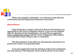 When your penalty is dismissal, it is executory only after the
confirmation by the Department Secretary concerned.
Judicial Review

Final decisions or orders of the Civil Service Commission are
appealable to the Court of Appeals. Hence, if you are not satisfied
with the decision of the Commission, you may file an appeal by
filing a petition for review with the Court of Appeals within fifteen
(15) days from notice of final order or resolution.
The final decision of the CSC are immediately executory if no
petition for review is reasonably filed.
if you feel aggrieved with the decision of the Court of Appeals,
you may still go to the Supreme Court as final arbiter of your case.
40

 