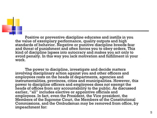 Positive or preventive discipline educates and instills in you
the value of exemplary performance, quality outputs and high
standards of behavior. Negative or punitive discipline breeds fear
and threat of punishment and often forces you to obey orders. This
kind of discipline lapses into autocracy and makes you act only to
avoid penalty. In this way you lack motivation and fulfillment in your
work.
The power to discipline, investigate and decide matters
involving disciplinary action against you and other officers and
employees rests on the heads of departments, agencies and
instrumentalities, provinces, cities and municipalities. However, this
power to discipline officers and employees does not exempt the
heads of offices from any accountability to the public. As discussed
earlier, “all” includes elective or appointive officials and
employees. In fact, even the President, the Vice president, the
Members of the Supreme Court, the Members of the Constitutional
Commissions, and the Ombudsman may be removed from office, by
impeachment for:
5

 