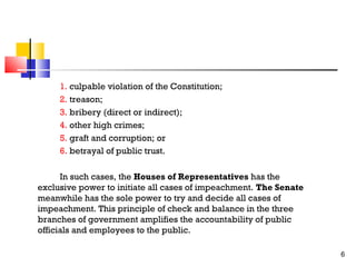 1. culpable violation of the Constitution;
2. treason;
3. bribery (direct or indirect);
4. other high crimes;
5. graft and corruption; or
6. betrayal of public trust.
In such cases, the Houses of Representatives has the
exclusive power to initiate all cases of impeachment. The Senate
meanwhile has the sole power to try and decide all cases of
impeachment. This principle of check and balance in the three
branches of government amplifies the accountability of public
officials and employees to the public.
6

 