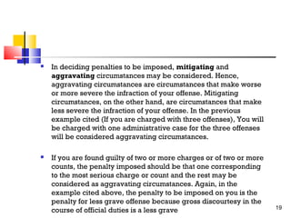 

In deciding penalties to be imposed, mitigating and
aggravating circumstances may be considered. Hence,
aggravating circumstances are circumstances that make worse
or more severe the infraction of your offense. Mitigating
circumstances, on the other hand, are circumstances that make
less severe the infraction of your offense. In the previous
example cited (If you are charged with three offenses), You will
be charged with one administrative case for the three offenses
will be considered aggravating circumstances.



If you are found guilty of two or more charges or of two or more
counts, the penalty imposed should be that one corresponding
to the most serious charge or count and the rest may be
considered as aggravating circumstances. Again, in the
example cited above, the penalty to be imposed on you is the
penalty for less grave offense because gross discourtesy in the
course of official duties is a less grave

19

 