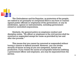The Ombudsman and his Deputies, as protectors of the people,
are tasked to act promptly on complaints filed in any form or manner
against public officials or employees of the government, or any its
subdivision, agency or instrumentality, including governmentowned or controlled corporations.
Similarly, the general policy on employee conduct and
discipline states, “No officer or employee in the civil service shall be
removed or suspended except for cause as provided by law and
after due process.”
This means that you cannot be removed or suspended without
having a chance to defend yourself. However, you can invoke
security of tenure as long as you are competent, honest and
productive. If you violate the norms of acceptable behavior befitting
a government officer and employee, you may be separated from the
service.

8

 