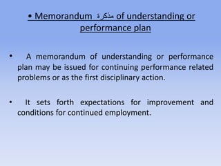 • Memorandum ‫ة‬ ‫مذك‬ of understanding or
performance plan
• A memorandum of understanding or performance
plan may be issued for continuing performance related
problems or as the first disciplinary action.
• It sets forth expectations for improvement and
conditions for continued employment.
 