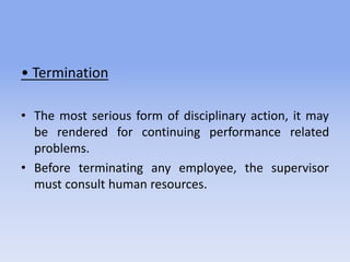 • Termination
• The most serious form of disciplinary action, it may
be rendered for continuing performance related
problems.
• Before terminating any employee, the supervisor
must consult human resources.
 