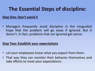 The Essential Steps of discipline:
Step One: Don’t avoid it
• Managers frequently avoid discipline in the misguided
hope that the problem will go away if ignored. But it
doesn’t. In fact, problems that are ignored get worse.
Step Two: Establish your expectations
• Let your employees know what you expect from them.
• That way they can monitor their behavior themselves and
take efforts to meet your expectations.
 