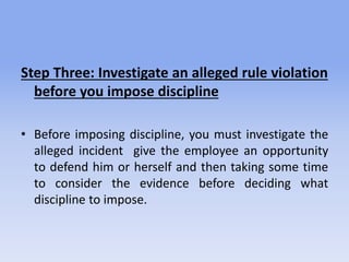 Step Three: Investigate an alleged rule violation
before you impose discipline
• Before imposing discipline, you must investigate the
alleged incident give the employee an opportunity
to defend him or herself and then taking some time
to consider the evidence before deciding what
discipline to impose.
 