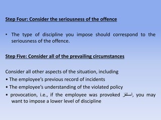Step Four: Consider the seriousness of the offence
• The type of discipline you impose should correspond to the
seriousness of the offence.
Step Five: Consider all of the prevailing circumstances
Consider all other aspects of the situation, including
• The employee’s previous record of incidents
• The employee’s understanding of the violated policy
• provocation, i.e., if the employee was provoked ‫,اسرتفز‬ you may
want to impose a lower level of discipline
 