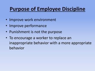 Purpose of Employee Discipline
• Improve work environment
• Improve performance
• Punishment is not the purpose
• To encourage a worker to replace an
inappropriate behavior with a more appropriate
behavior
 