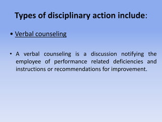 Types of disciplinary action include:
• Verbal counseling
• A verbal counseling is a discussion notifying the
employee of performance related deficiencies and
instructions or recommendations for improvement.
 
