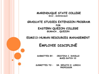 MARINDUQUE STATE COLLEGE
BOAC , MARINDUQUE
GRADUATE STUDIES EXTENSION PROGRAM
FOR
EASTERN QUEZON COLLEGE
GUMACA , QUEZON
EDM213-HUMAN RESOURCES MANAGEMENT
EMPLOYEE DISCIPLINE
SUBMITTED BY: CRISTINA C. RANILL0
MAED BATCH 10
SUBMITTED TO : DR. RENATO O. LORICA
PROFESSOR
 