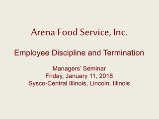 Arena Food Service, Inc.
Employee Discipline and Termination
Managers’ Seminar
Friday, January 11, 2018
Sysco-Central Illinois, Lincoln, Illinois
 