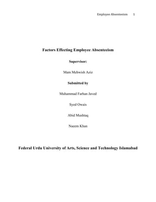 Employee Absenteeism 1
Factors Effecting Employee Absenteeism
Supervisor:
Mam Mehwish Aziz
Submitted by
Muhammad Farhan Javed
Syed Owais
Abid Mushtaq
Naeem Khan
Federal Urdu University of Arts, Science and Technology Islamabad
 