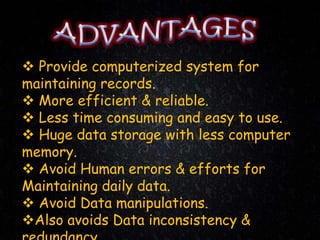  Provide computerized system for
maintaining records.
 More efficient & reliable.
 Less time consuming and easy to use.
 Huge data storage with less computer
memory.
 Avoid Human errors & efforts for
Maintaining daily data.
 Avoid Data manipulations.
Also avoids Data inconsistency &
 