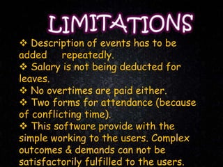  Description of events has to be
added repeatedly.
 Salary is not being deducted for
leaves.
 No overtimes are paid either.
 Two forms for attendance (because
of conflicting time).
 This software provide with the
simple working to the users. Complex
outcomes & demands can not be
satisfactorily fulfilled to the users.
 