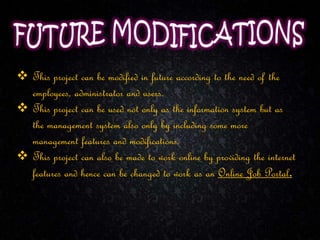  This project can be modified in future according to the need of the
employees, administrator and users.
 This project can be used not only as the information system but as
the management system also only by including some more
management features and modifications.
 This project can also be made to work online by providing the internet
features and hence can be changed to work as an Online Job Portal.
 