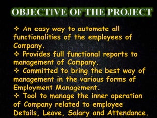  An easy way to automate all
functionalities of the employees of
Company.
 Provides full functional reports to
management of Company.
 Committed to bring the best way of
management in the various forms of
Employment Management.
 Tool to manage the inner operation
of Company related to employee
Details, Leave, Salary and Attendance.
 