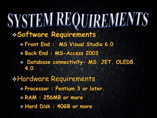 Software Requirements
 Front End : MS Visual Studio 6.0
 Back End : MS-Access 2003
 Database connectivity- MS. JET. OLEDB.
4.0
Hardware Requirements
 Processor : Pentium 3 or later.
 RAM : 256MB or more
 Hard Disk : 40GB or more
 