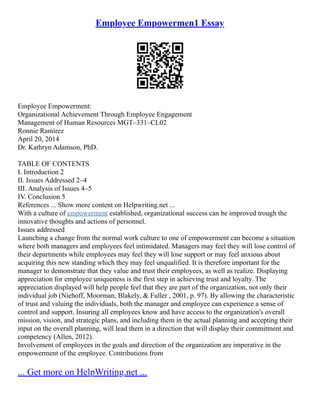 Employee Empowermen1 Essay
Employee Empowerment:
Organizational Achievement Through Employee Engagement
Management of Human Resources MGT–331–CL02
Ronnie Ramirez
April 20, 2014
Dr. Kathryn Adamson, PhD.
TABLE OF CONTENTS
I. Introduction 2
II. Issues Addressed 2–4
III. Analysis of Issues 4–5
IV. Conclusion 5
References ... Show more content on Helpwriting.net ...
With a culture of empowerment established, organizational success can be improved trough the
innovative thoughts and actions of personnel.
Issues addressed
Launching a change from the normal work culture to one of empowerment can become a situation
where both managers and employees feel intimidated. Managers may feel they will lose control of
their departments while employees may feel they will lose support or may feel anxious about
acquiring this new standing which they may feel unqualified. It is therefore important for the
manager to demonstrate that they value and trust their employees, as well as realize. Displaying
appreciation for employee uniqueness is the first step in achieving trust and loyalty. The
appreciation displayed will help people feel that they are part of the organization, not only their
individual job (Niehoff, Moorman, Blakely, & Fuller , 2001, p. 97). By allowing the characteristic
of trust and valuing the individuals, both the manager and employee can experience a sense of
control and support. Insuring all employees know and have access to the organization's overall
mission, vision, and strategic plans, and including them in the actual planning and accepting their
input on the overall planning, will lead them in a direction that will display their commitment and
competency (Allen, 2012).
Involvement of employees in the goals and direction of the organization are imperative in the
empowerment of the employee. Contributions from
... Get more on HelpWriting.net ...
 