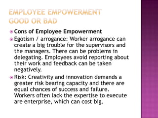  Cons of Employee Empowerment
 Egotism / arrogance: Worker arrogance can
create a big trouble for the supervisors and
the managers. There can be problems in
delegating. Employees avoid reporting about
their work and feedback can be taken
negatively.
 Risk: Creativity and innovation demands a
greater risk bearing capacity and there are
equal chances of success and failure.
Workers often lack the expertise to execute
are enterprise, which can cost big.
 