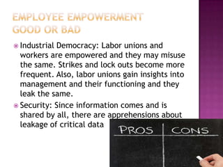  Industrial Democracy: Labor unions and
workers are empowered and they may misuse
the same. Strikes and lock outs become more
frequent. Also, labor unions gain insights into
management and their functioning and they
leak the same.
 Security: Since information comes and is
shared by all, there are apprehensions about
leakage of critical data
 