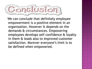We can conclude that definitely employee
empowerment is a positive element in an
organization. However it depends on the
demands & circumstances. Empowering
employees develops self confidence & loyalty
in them & leads also to improved customer
satisfaction. Morever everyone’s limit is to
be defined when empowered.
 