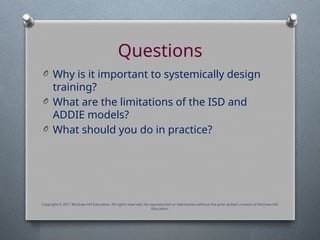 Questions
O Why is it important to systemically design
training?
O What are the limitations of the ISD and
ADDIE models?
O What should you do in practice?
Copyright © 2017 McGraw-Hill Education. All rights reserved. No reproduction or distribution without the prior written consent of McGraw-Hill
Education.
 
