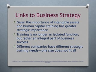 Links to Business Strategy
O Given the importance of intangible assets
and human capital, training has greater
strategic importance
O Training is no longer an isolated function,
but rather an integral part of business
success
O Different companies have different strategic
training needs—one size does not fit all
Copyright © 2017 McGraw-Hill Education. All rights reserved. No reproduction or distribution without the prior written consent of McGraw-Hill
Education.
 