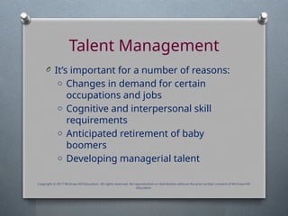 Talent Management
O It’s important for a number of reasons:
o Changes in demand for certain
occupations and jobs
o Cognitive and interpersonal skill
requirements
o Anticipated retirement of baby
boomers
o Developing managerial talent
Copyright © 2017 McGraw-Hill Education. All rights reserved. No reproduction or distribution without the prior written consent of McGraw-Hill
Education.
 