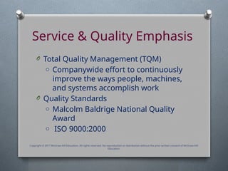 Service & Quality Emphasis
O Total Quality Management (TQM)
o Companywide effort to continuously
improve the ways people, machines,
and systems accomplish work
O Quality Standards
o Malcolm Baldrige National Quality
Award
o ISO 9000:2000
Copyright © 2017 McGraw-Hill Education. All rights reserved. No reproduction or distribution without the prior written consent of McGraw-Hill
Education.
 