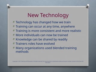 New Technology
O Technology has changed how we train
O Training can occur at any time, anywhere
O Training is more consistent and more realistic
O More individuals can now be trained
O Knowledge can be shared by readily
O Trainers roles have evolved
O Many organizations used blended training
methods
Copyright © 2017 McGraw-Hill Education. All rights reserved. No reproduction or distribution without the prior written consent of McGraw-Hill
Education.
 