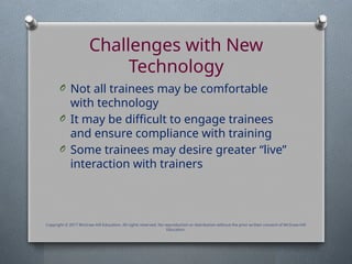 Challenges with New
Technology
O Not all trainees may be comfortable
with technology
O It may be difficult to engage trainees
and ensure compliance with training
O Some trainees may desire greater “live”
interaction with trainers
Copyright © 2017 McGraw-Hill Education. All rights reserved. No reproduction or distribution without the prior written consent of McGraw-Hill
Education.
 
