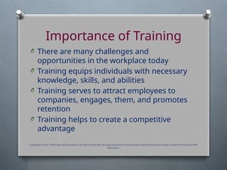 Importance of Training
O There are many challenges and
opportunities in the workplace today
O Training equips individuals with necessary
knowledge, skills, and abilities
O Training serves to attract employees to
companies, engages, them, and promotes
retention
O Training helps to create a competitive
advantage
Copyright © 2017 McGraw-Hill Education. All rights reserved. No reproduction or distribution without the prior written consent of McGraw-Hill
Education.
 
