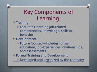 Key Components of
Learning
O Training
o Facilitates learning job-related
competencies, knowledge, skills or
behavior
O Development
o Future focused—includes formal
education, job experiences, relationships,
and assessments
O Formal Training and Development
o Developed and organized by the company
Copyright © 2017 McGraw-Hill Education. All rights reserved. No reproduction or distribution without the prior written consent of McGraw-Hill
Education.
 