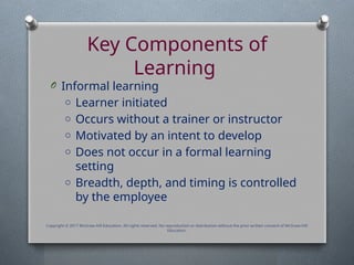 Key Components of
Learning
O Informal learning
o Learner initiated
o Occurs without a trainer or instructor
o Motivated by an intent to develop
o Does not occur in a formal learning
setting
o Breadth, depth, and timing is controlled
by the employee
Copyright © 2017 McGraw-Hill Education. All rights reserved. No reproduction or distribution without the prior written consent of McGraw-Hill
Education.
 