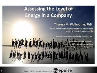 Copyright © 2015, Theresa M. Welbourne, PhD1
Assessing the Level of
Energy in a Company
Theresa M. Welbourne, PhD
FirsTier Banks Distinguished Professor of Business
University of Nebraska-Lincoln
Founder, President and CEO, eePulse, Inc.
Affiliated Research Scientist,
Center for Effective Organizations
University of Southern California
 