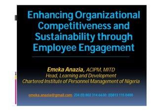 Enhancing Organizational
    Competitiveness and
   Sustainability through
   Employee Engagement
    ________________________________________________________



            Emeka Anazia, ACIPM, MITD
           Head, Learning and Development
Chartered Institute of Personnel Management of Nigeria

  emeka.anazia@gmail.com;
  emeka.anazia@gmail.com; 234 (0) 802 314 6630; (0)813 115 0400
 