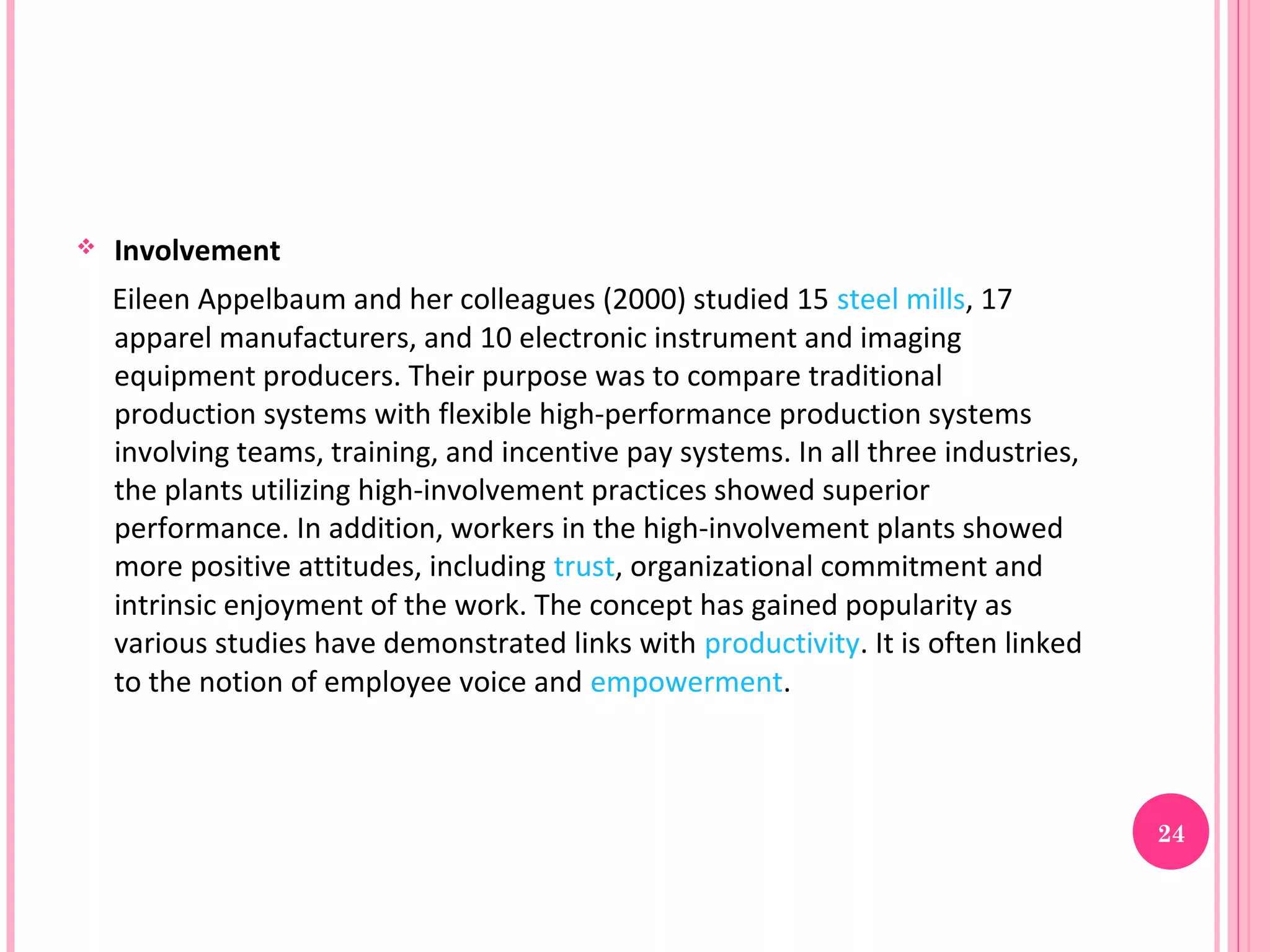    Involvement
    Eileen Appelbaum and her colleagues (2000) studied 15 steel mills, 17
    apparel manufacturers, and 10 electronic instrument and imaging
    equipment producers. Their purpose was to compare traditional
    production systems with flexible high-performance production systems
    involving teams, training, and incentive pay systems. In all three industries,
    the plants utilizing high-involvement practices showed superior
    performance. In addition, workers in the high-involvement plants showed
    more positive attitudes, including trust, organizational commitment and
    intrinsic enjoyment of the work. The concept has gained popularity as
    various studies have demonstrated links with productivity. It is often linked
    to the notion of employee voice and empowerment.



                                                                                     24
 