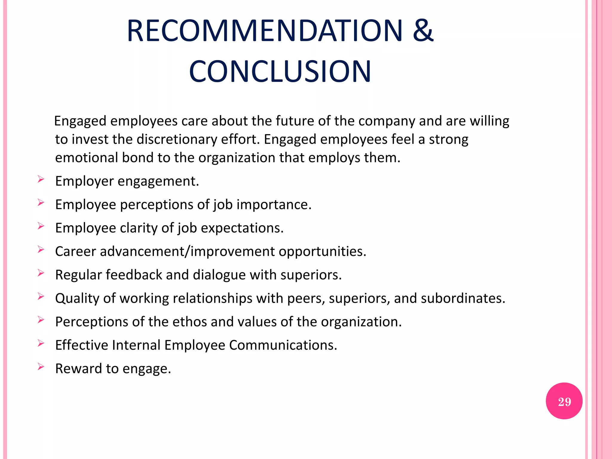 RECOMMENDATION &
                  CONCLUSION
    Engaged employees care about the future of the company and are willing
    to invest the discretionary effort. Engaged employees feel a strong
    emotional bond to the organization that employs them.
   Employer engagement.
   Employee perceptions of job importance.
   Employee clarity of job expectations.
   Career advancement/improvement opportunities.
   Regular feedback and dialogue with superiors.
   Quality of working relationships with peers, superiors, and subordinates.
   Perceptions of the ethos and values of the organization.
   Effective Internal Employee Communications.
   Reward to engage.

                                                                                29
 