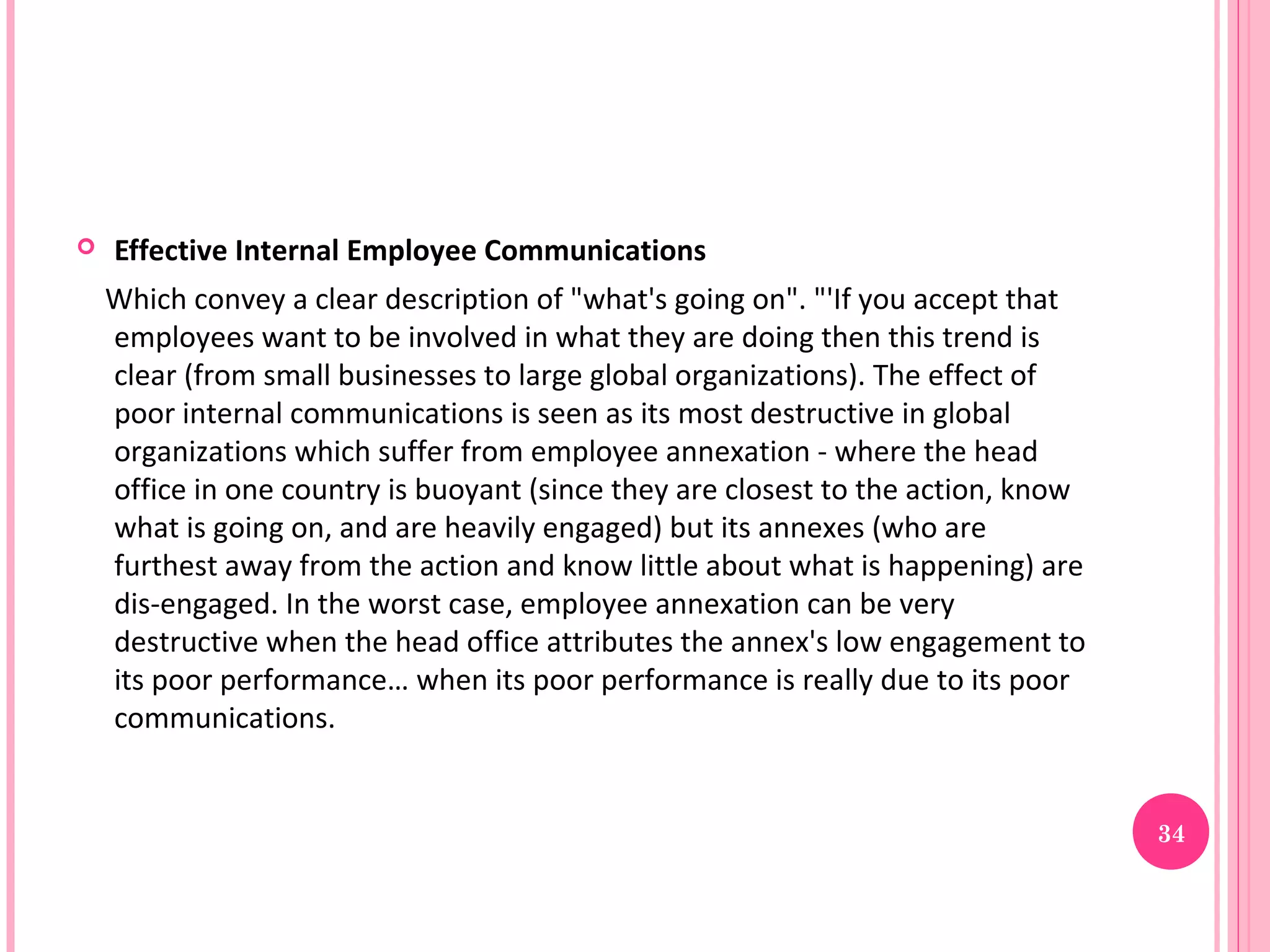    Effective Internal Employee Communications
    Which convey a clear description of "what's going on". "'If you accept that
    employees want to be involved in what they are doing then this trend is
    clear (from small businesses to large global organizations). The effect of
    poor internal communications is seen as its most destructive in global
    organizations which suffer from employee annexation - where the head
    office in one country is buoyant (since they are closest to the action, know
    what is going on, and are heavily engaged) but its annexes (who are
    furthest away from the action and know little about what is happening) are
    dis-engaged. In the worst case, employee annexation can be very
    destructive when the head office attributes the annex's low engagement to
    its poor performance… when its poor performance is really due to its poor
    communications.


                                                                                   34
 