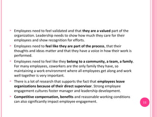    Employees need to feel validated and that they are a valued part of the
    organization. Leadership needs to show how much they care for their
    employees and show recognition for efforts.
   Employees need to feel like they are part of the process, that their
    thoughts and ideas matter and that they have a voice in how their work is
    performed.
   Employees need to feel like they belong to a community, a team, a family.
    For many employees, coworkers are the only family they have, so
    maintaining a work environment where all employees get along and work
    well together is very important.
   There is a lot of research that supports the fact that employees leave
    organizations because of their direct supervisor. Strong employee
    engagement cultures foster manager and leadership development.
   Competitive compensation, benefits and reasonable working conditions
    can also significantly impact employee engagement.                          11
 