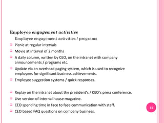 Employee engagement activities
    Employee engagement activities / programs
   Picnic at regular intervals
   Movie at interval of 2 months
   A daily column, written by CEO, on the intranet with company
    announcements / programs etc.
   Update via an overhead paging system, which is used to recognize
    employees for significant business achievements.
   Employee suggestion systems / quick responses.

   Replay on the intranet about the president’s / CEO’s press conference.
   Live version of internal house magazine.
   CEO spending time in face to face communication with staff.
                                                                             12
   CEO based FAQ questions on company business.
 
