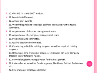    10. ONLINE “asks the CEO” mailbox.
   11. Monthly staff awards
   12. Annual staff awards
   13. Weekly blog related to serious business issues and staff to read /
    comments.
   14. Appointment of disaster management team
   15. Appointment of emergency management team
   16. Problem solving committee.
   17. Quality assurance committee.
   18. Conducting soft skills training program as well as required training
    programs
   19. Online real-time tracking of progress. Employees can view company
    progress towards targets / goals.
   20. Provide long term strategic vision for business growth.
   21. Indoor Games as well as Outdoor games, like Chess, Cricket, Badminton   13
    etc..
   22. Celebration of Employees Birthday
 
