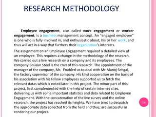 RESEARCH METHODOLOGY

     Employee engagement, also called work engagement or worker
engagement, is a business management concept. An "engaged employee"
is one who is fully involved in, and enthusiastic about, his or her work, and
thus will act in a way that furthers their organization's interests.
The assignment on an Employee Engagement required a detailed view of
an employee. This requires a change in the methodology of the research.
We carried out a live research on a company and its employees. The
company Bhusan Steel is the crux of this research. The appointment of the
manager of the company, Mr. Enabled us to deal with Mr.Manoj Sehgal,
the factory supervisor of the company. His kind cooperation on the basis of
his association with his fellow employees supported us to fetch the
relevant datas which is noted later in this project. The minor part of this
project, first complemented with the help of certain internet sites,
delivering us with some important statistics and data related to Employee
Engagement. With the concatenation of the live survey and the online
research, the project has reached its heights. We have tried to despatch        14
the appropriate data collected from the field and thus, are successful in
rendering our project.
 